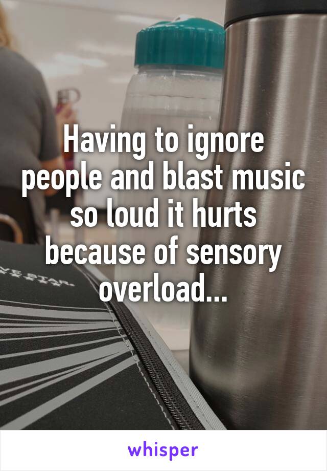 Having to ignore people and blast music so loud it hurts because of sensory overload...

