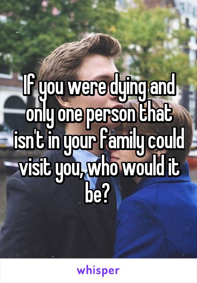 If you were dying and only one person that isn't in your family could visit you, who would it be? 