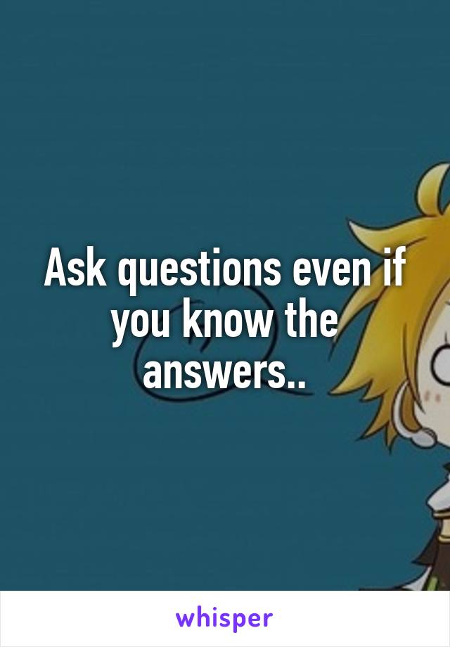 Ask questions even if you know the answers..