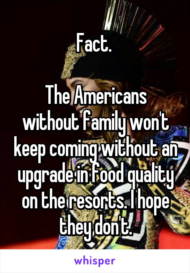 Fact. 

The Americans without family won't keep coming without an upgrade in food quality on the resorts. I hope they don't.