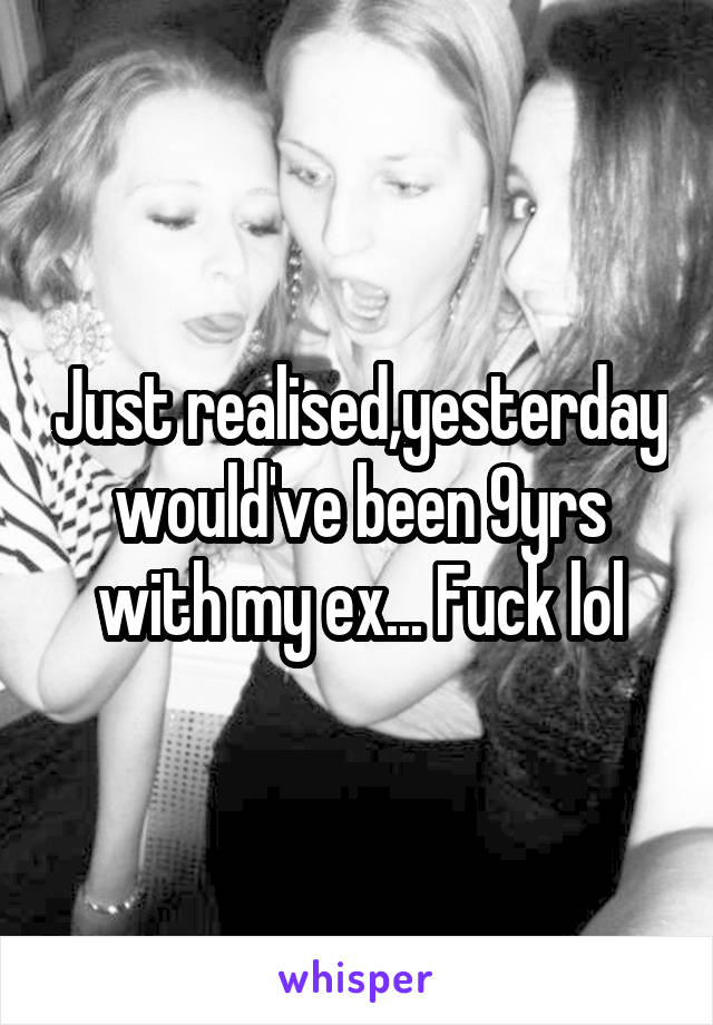 Just realised,yesterday would've been 9yrs with my ex... Fuck lol