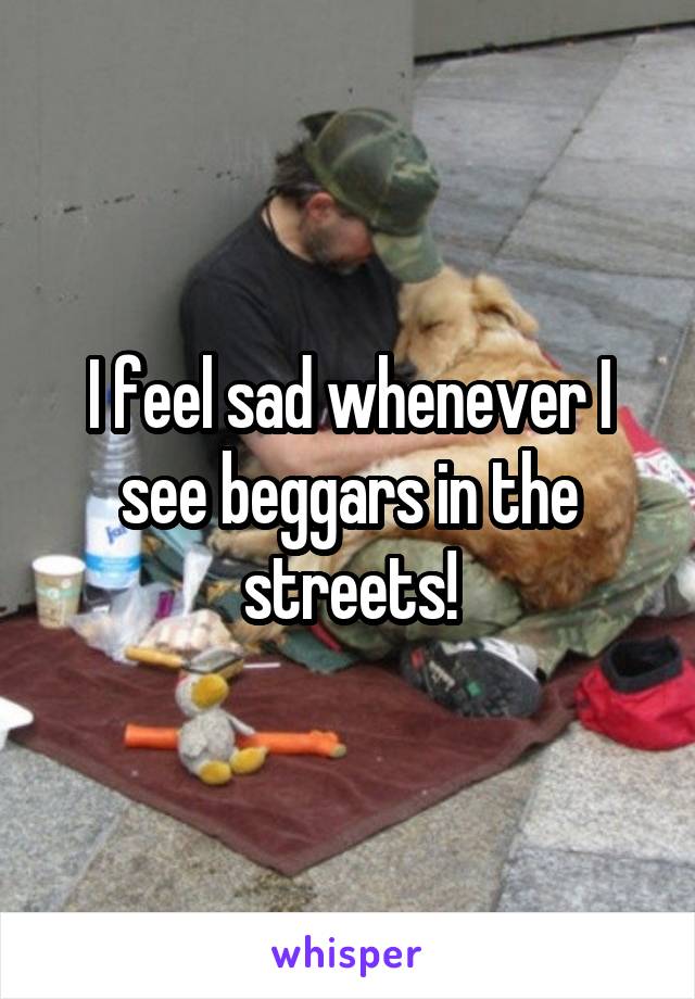 I feel sad whenever I see beggars in the streets!