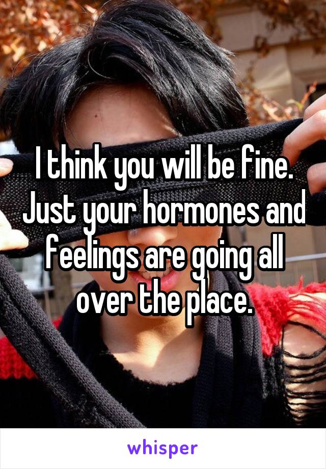 I think you will be fine. Just your hormones and feelings are going all over the place.