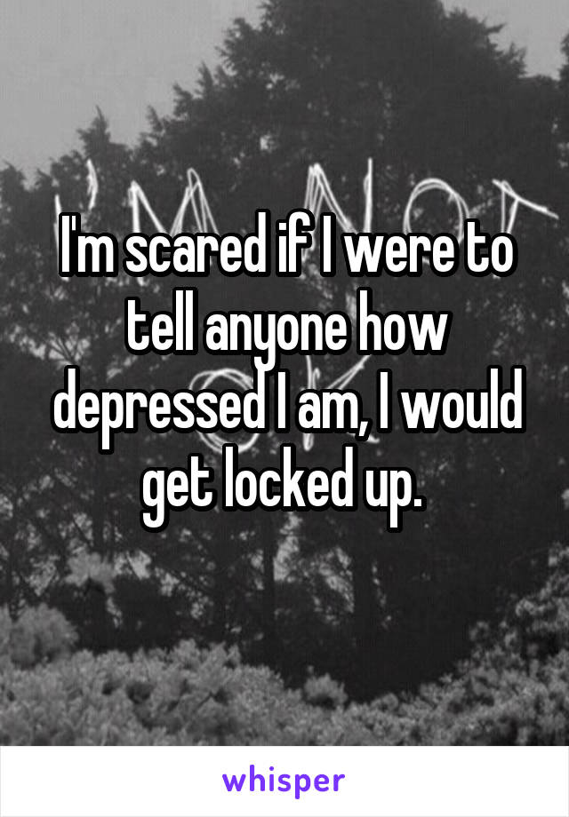 I'm scared if I were to tell anyone how depressed I am, I would get locked up. 
