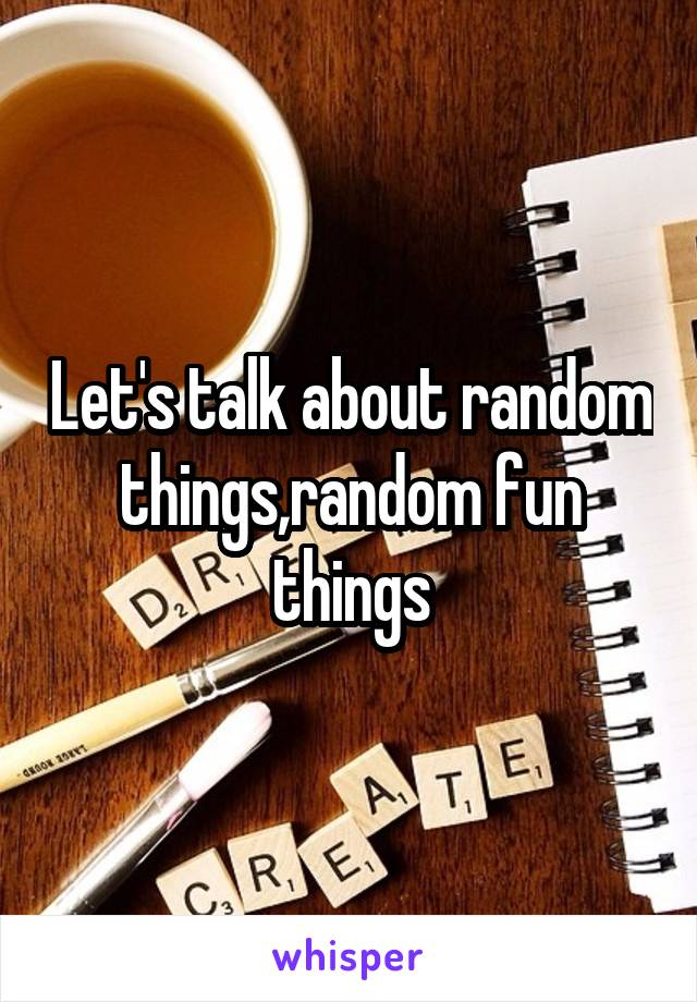 Let's talk about random things,random fun things