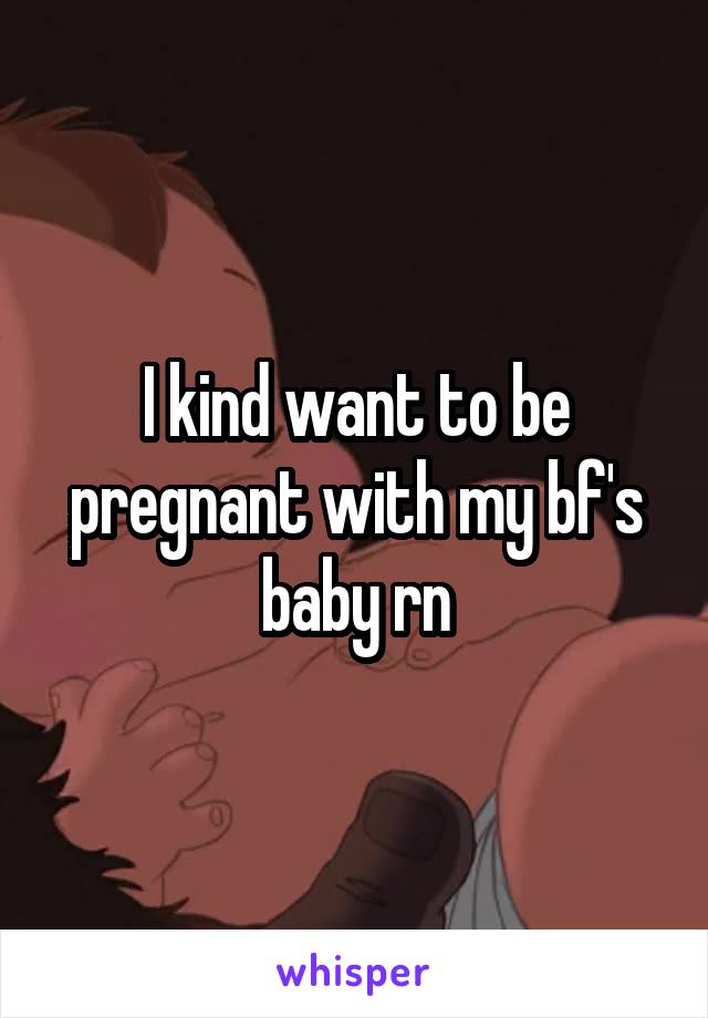 I kind want to be pregnant with my bf's baby rn