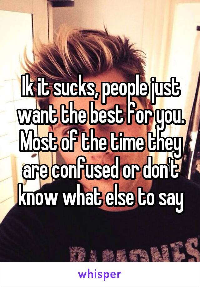 Ik it sucks, people just want the best for you. Most of the time they are confused or don't know what else to say