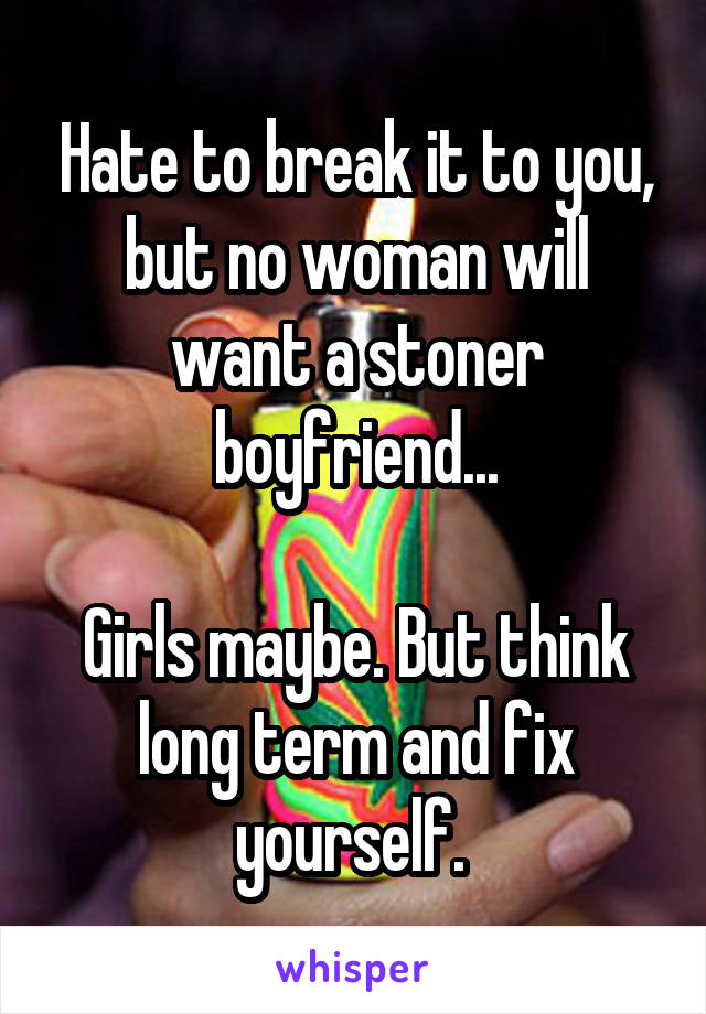 Hate to break it to you, but no woman will want a stoner boyfriend...

Girls maybe. But think long term and fix yourself. 