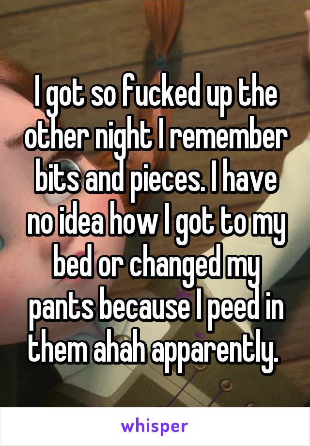 I got so fucked up the other night I remember bits and pieces. I have no idea how I got to my bed or changed my pants because I peed in them ahah apparently. 