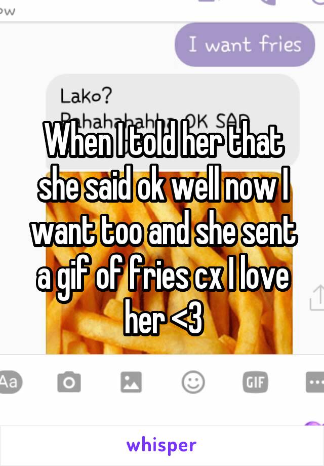 When I told her that she said ok well now I want too and she sent a gif of fries cx I love her <3