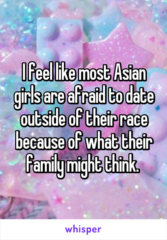 I feel like most Asian girls are afraid to date outside of their race because of what their family might think. 