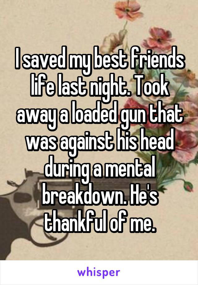 I saved my best friends life last night. Took away a loaded gun that was against his head during a mental breakdown. He's thankful of me.