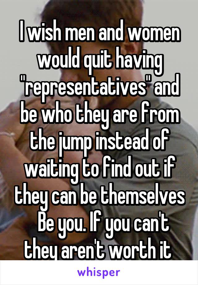 I wish men and women would quit having "representatives" and be who they are from the jump instead of waiting to find out if they can be themselves   Be you. If you can't they aren't worth it 