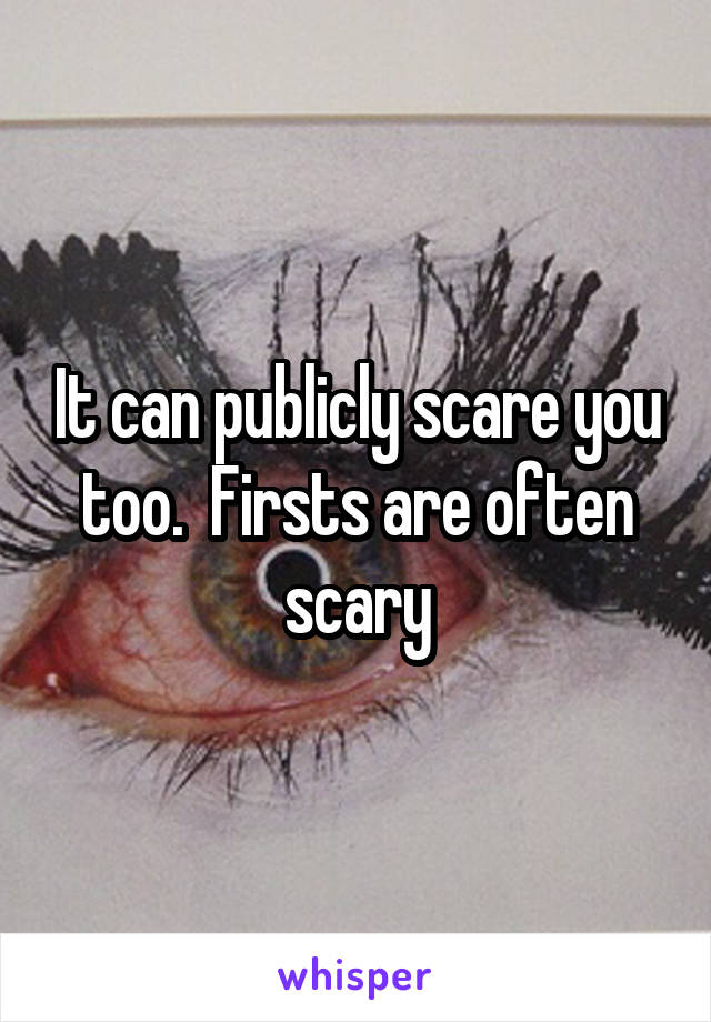 It can publicly scare you too.  Firsts are often scary