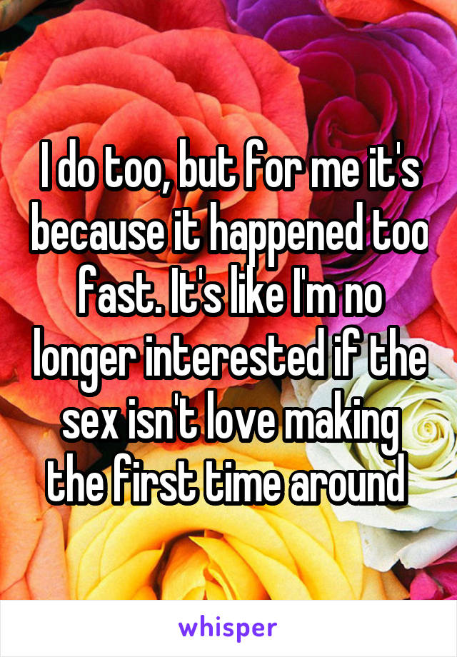 I do too, but for me it's because it happened too fast. It's like I'm no longer interested if the sex isn't love making the first time around 