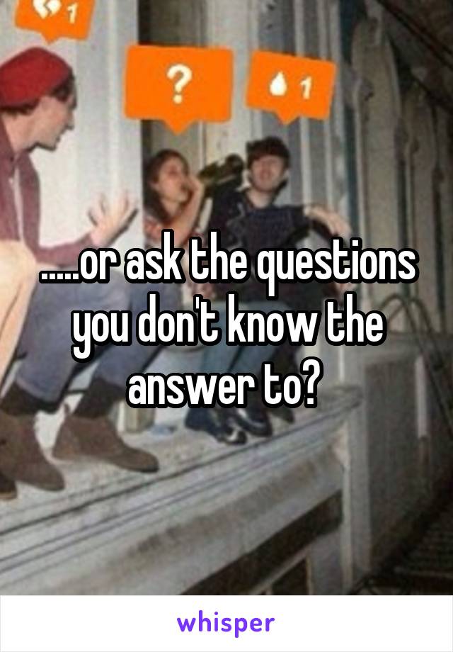 .....or ask the questions you don't know the answer to? 