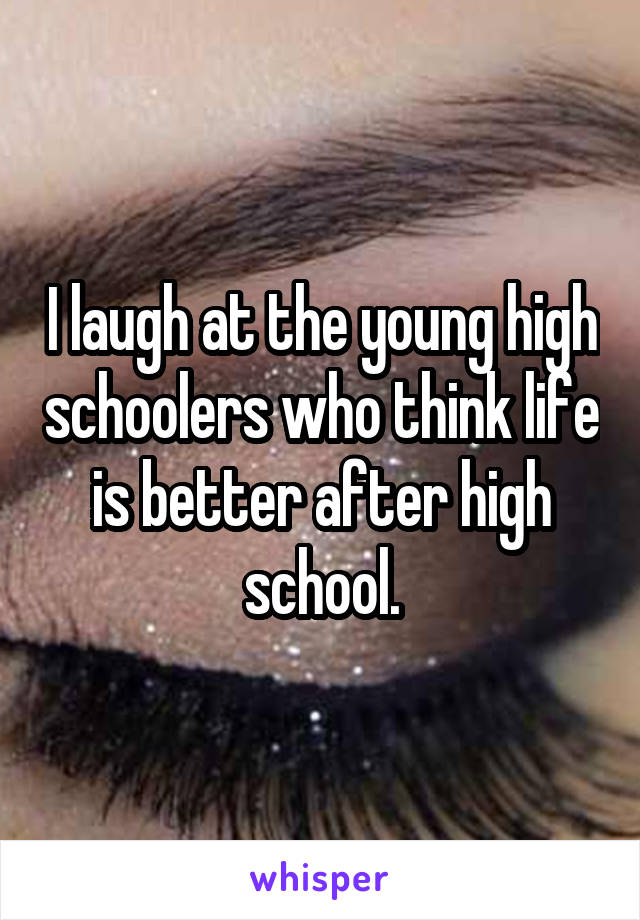 I laugh at the young high schoolers who think life is better after high school.