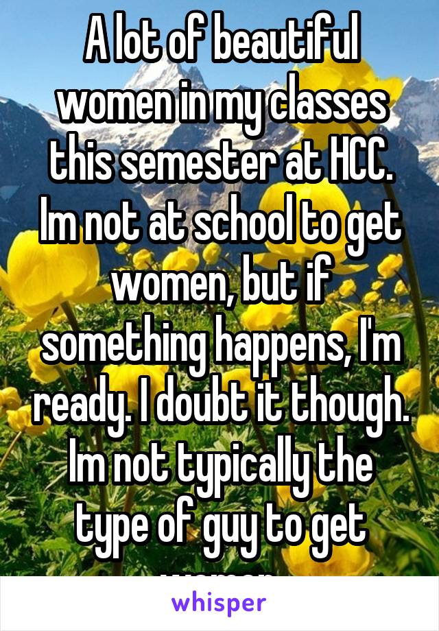 A lot of beautiful women in my classes this semester at HCC. Im not at school to get women, but if something happens, I'm ready. I doubt it though. Im not typically the type of guy to get women.