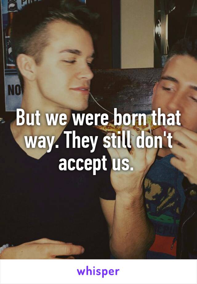 But we were born that way. They still don't accept us. 