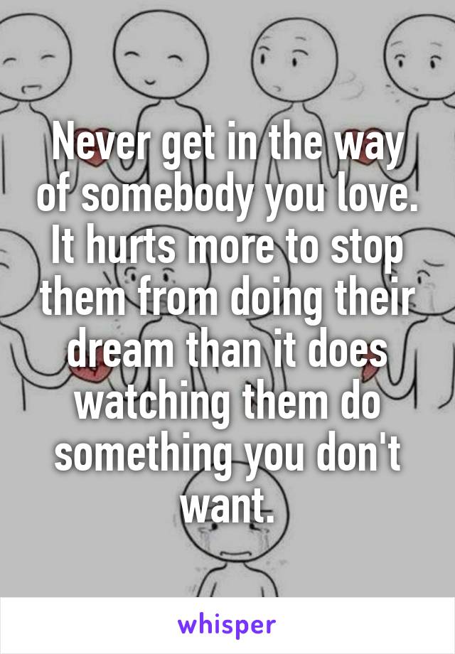 Never get in the way of somebody you love. It hurts more to stop them from doing their dream than it does watching them do something you don't want.