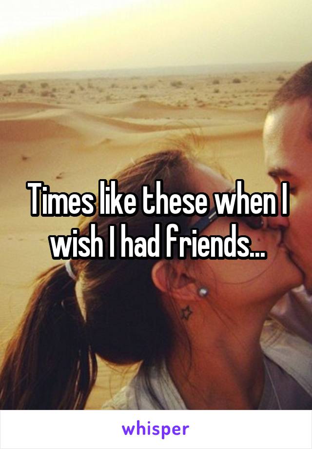 Times like these when I wish I had friends...