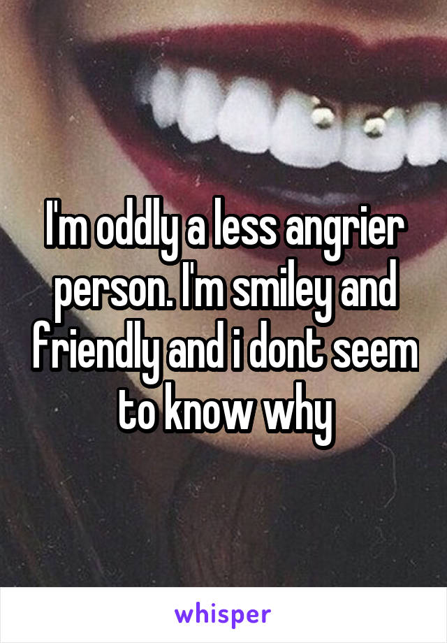 I'm oddly a less angrier person. I'm smiley and friendly and i dont seem to know why
