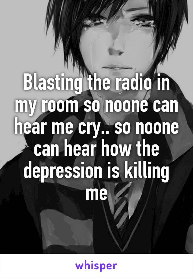Blasting the radio in my room so noone can hear me cry.. so noone can hear how the depression is killing me