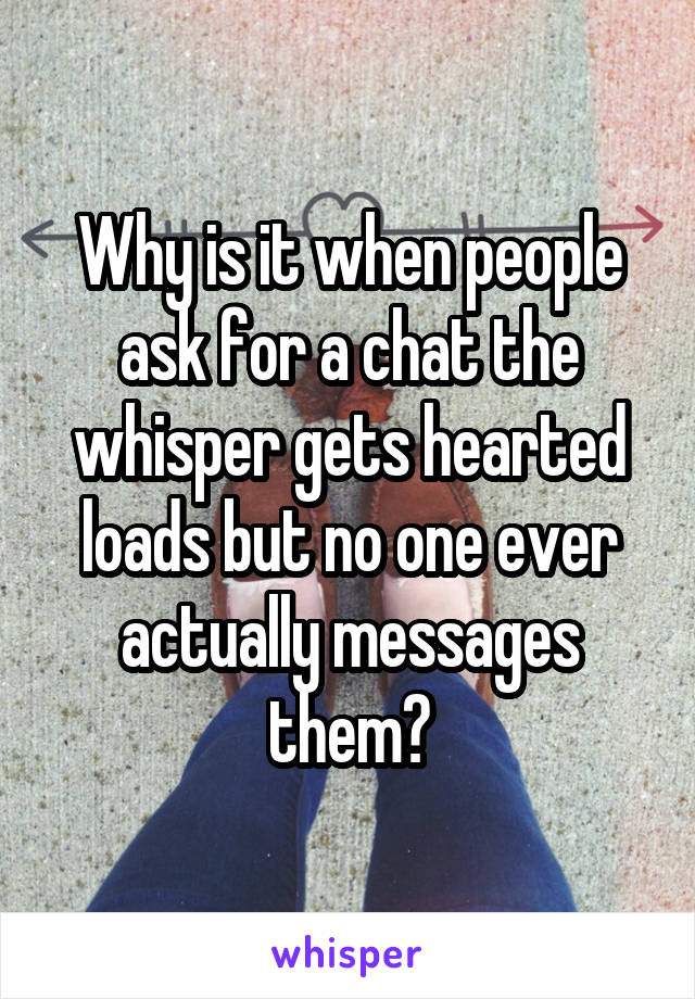 Why is it when people ask for a chat the whisper gets hearted loads but no one ever actually messages them?