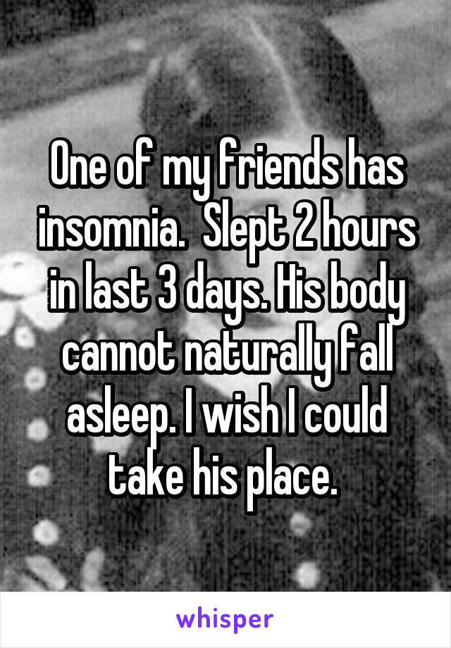 One of my friends has insomnia.  Slept 2 hours in last 3 days. His body cannot naturally fall asleep. I wish I could take his place. 