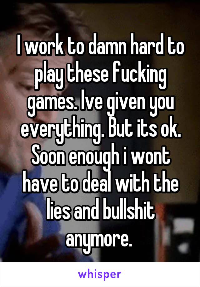 I work to damn hard to play these fucking games. Ive given you everything. But its ok. Soon enough i wont have to deal with the lies and bullshit anymore. 