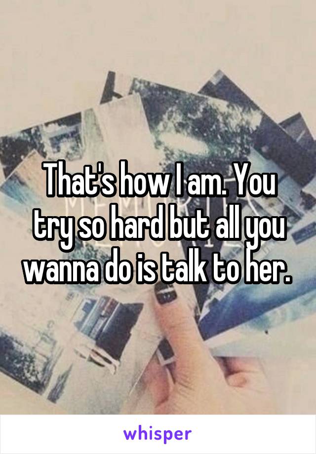 That's how I am. You try so hard but all you wanna do is talk to her. 