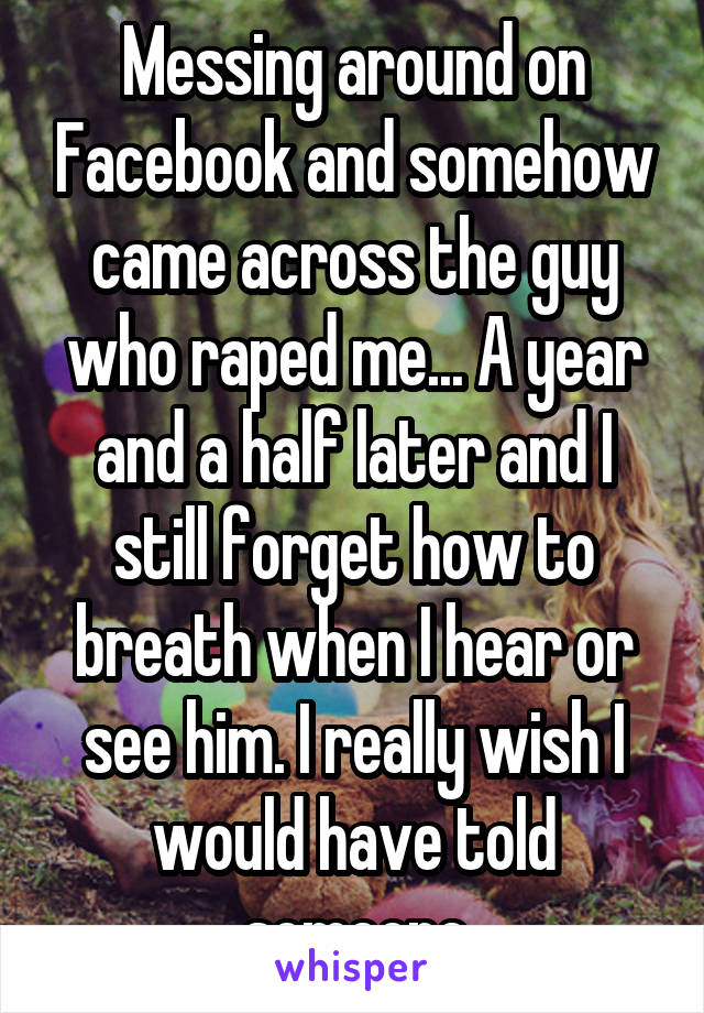 Messing around on Facebook and somehow came across the guy who raped me... A year and a half later and I still forget how to breath when I hear or see him. I really wish I would have told someone