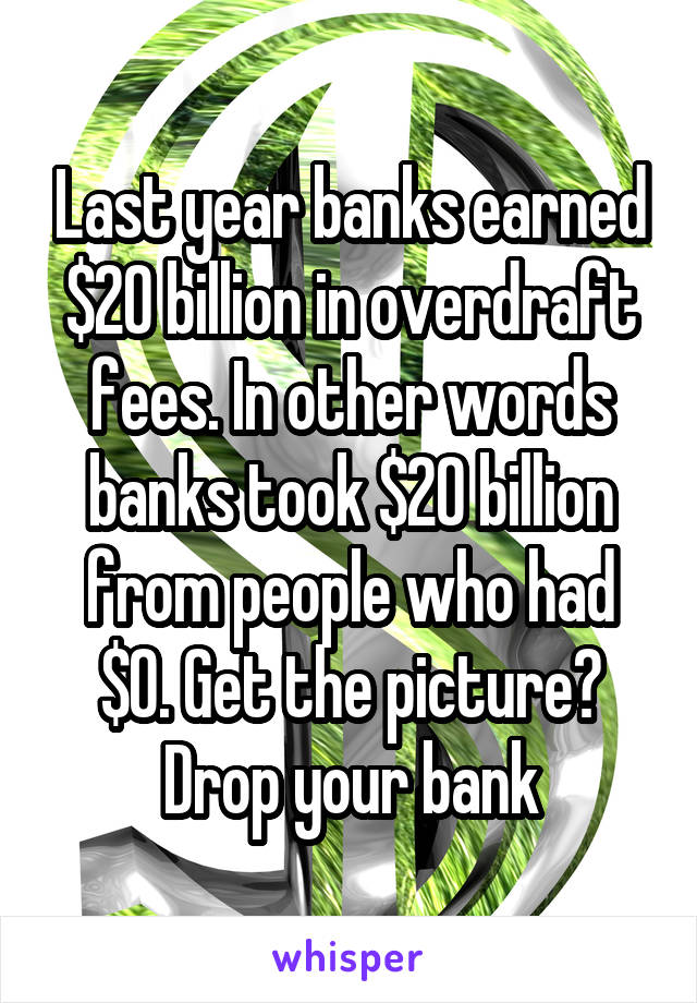 Last year banks earned $20 billion in overdraft fees. In other words banks took $20 billion from people who had $0. Get the picture? Drop your bank