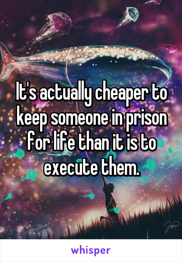 It's actually cheaper to keep someone in prison for life than it is to execute them.