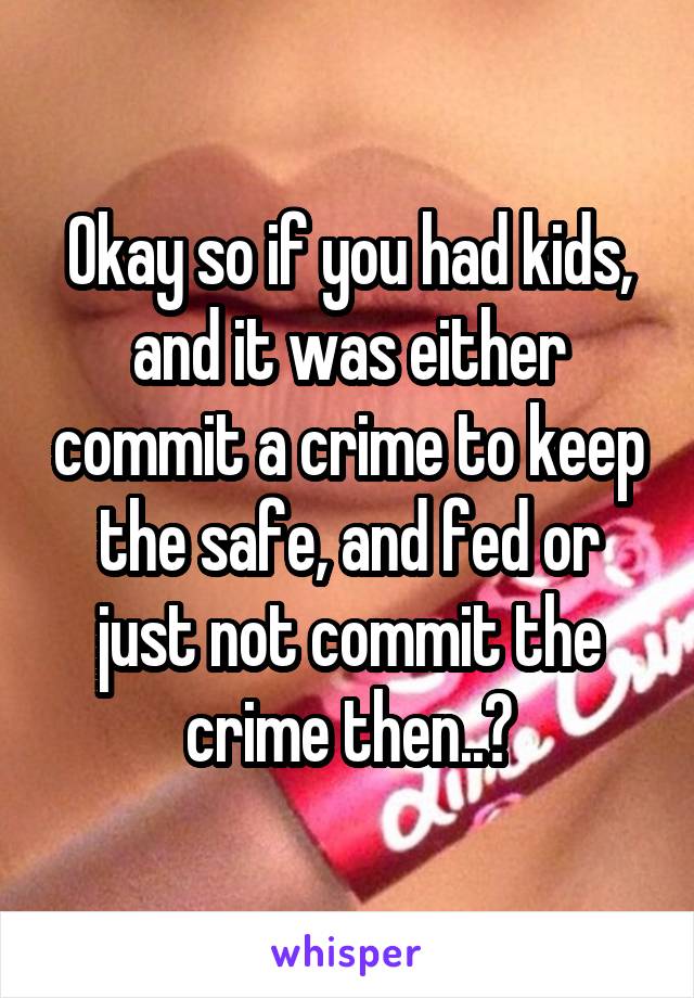 Okay so if you had kids, and it was either commit a crime to keep the safe, and fed or just not commit the crime then..?