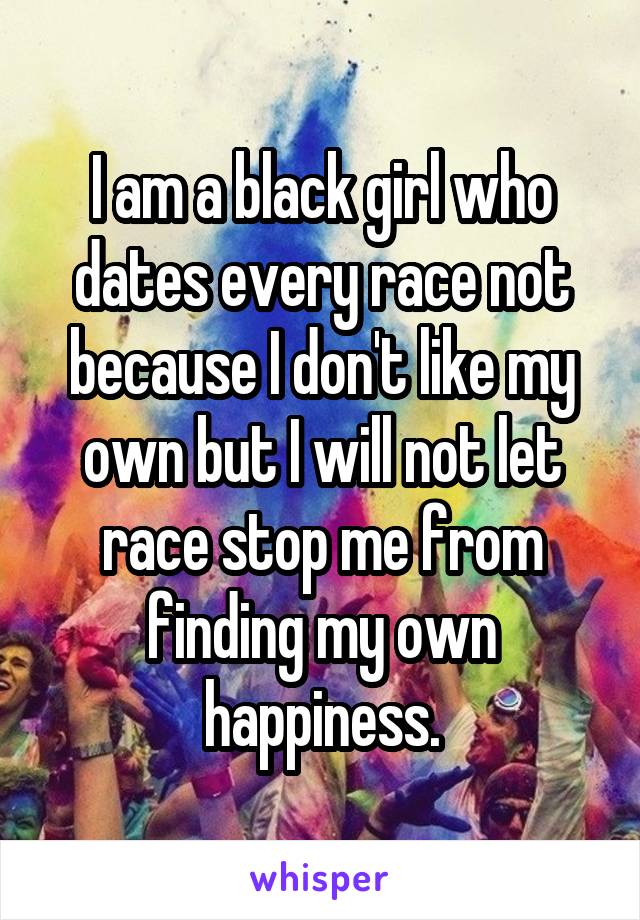 I am a black girl who dates every race not because I don't like my own but I will not let race stop me from finding my own happiness.