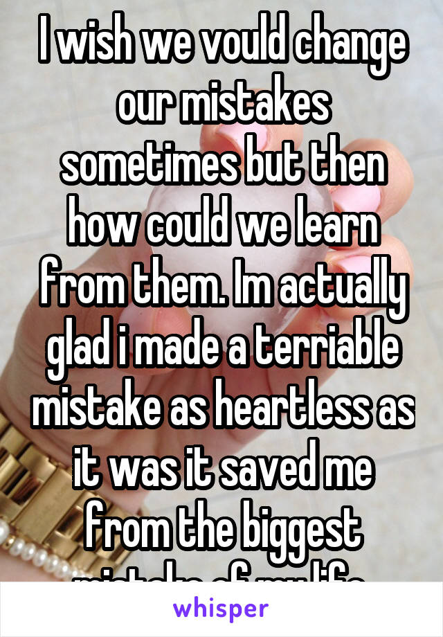 I wish we vould change our mistakes sometimes but then how could we learn from them. Im actually glad i made a terriable mistake as heartless as it was it saved me from the biggest mistake of my life 