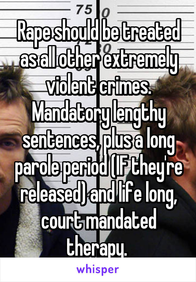 Rape should be treated as all other extremely violent crimes. Mandatory lengthy sentences, plus a long parole period (IF they're released) and life long, court mandated therapy. 