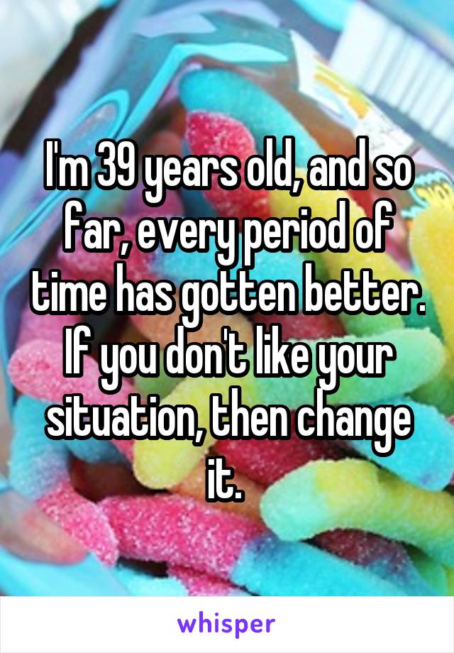 I'm 39 years old, and so far, every period of time has gotten better. If you don't like your situation, then change it. 