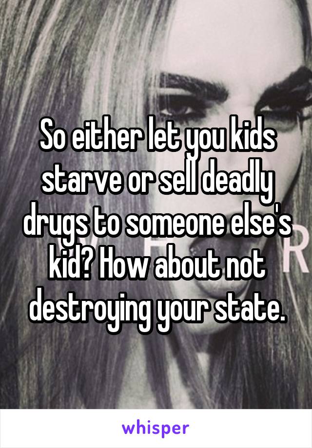 So either let you kids starve or sell deadly drugs to someone else's kid? How about not destroying your state.