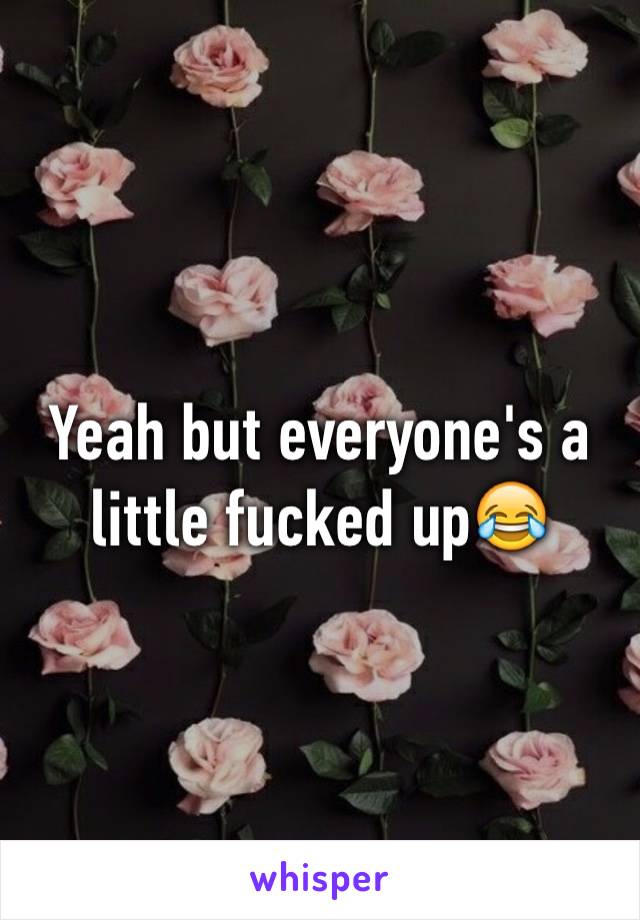 Yeah but everyone's a little fucked up😂