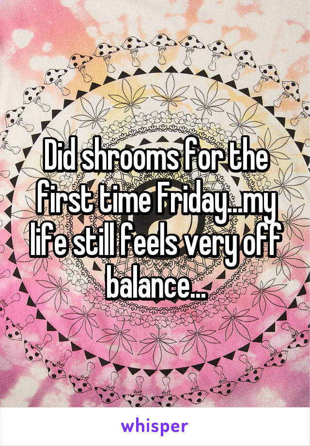 Did shrooms for the first time Friday...my life still feels very off balance...