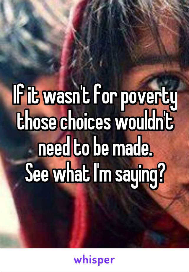 If it wasn't for poverty those choices wouldn't need to be made.
See what I'm saying?