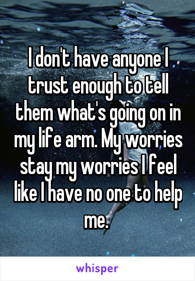 I don't have anyone I trust enough to tell them what's going on in my life arm. My worries stay my worries I feel like I have no one to help me. 