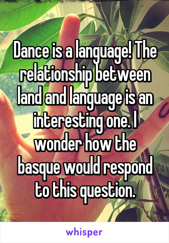 Dance is a language! The relationship between land and language is an interesting one. I wonder how the basque would respond to this question.