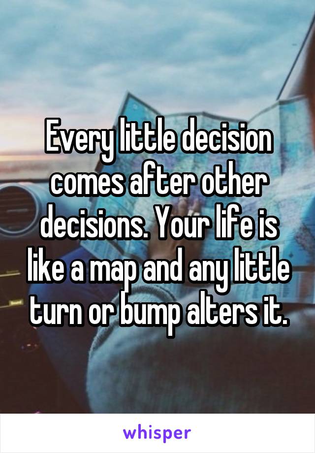 Every little decision comes after other decisions. Your life is like a map and any little turn or bump alters it.