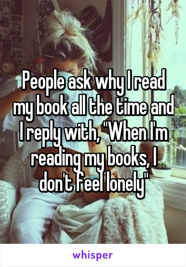 People ask why I read my book all the time and I reply with, "When I'm reading my books, I don't feel lonely"