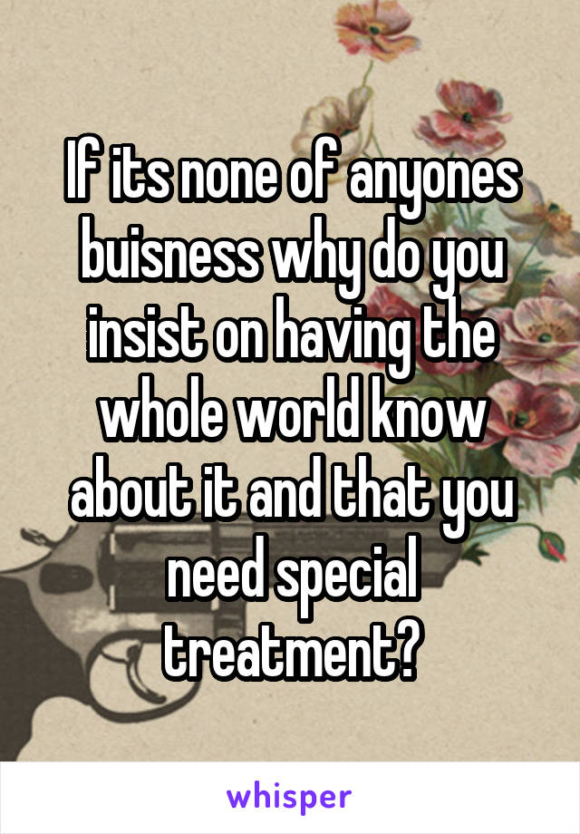 If its none of anyones buisness why do you insist on having the whole world know about it and that you need special treatment?