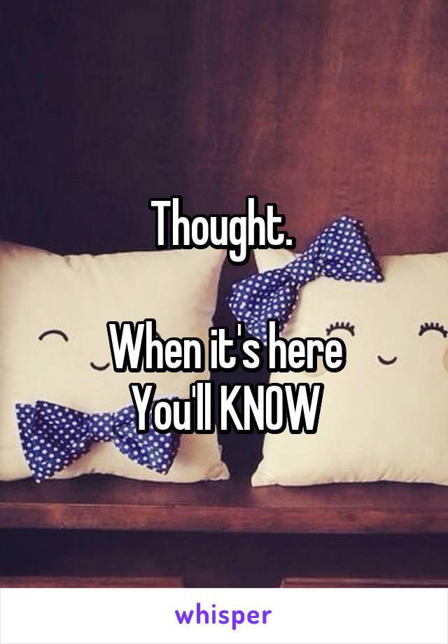 Thought. 

When it's here
You'll KNOW