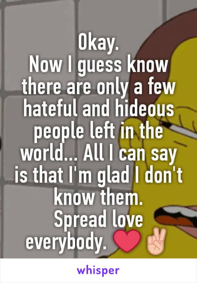 Okay.
Now I guess know there are only a few hateful and hideous people left in the world... All I can say is that I'm glad I don't know them.
Spread love everybody. ❤✌